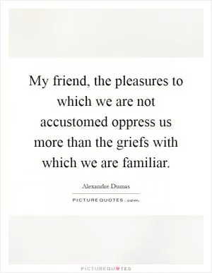 My friend, the pleasures to which we are not accustomed oppress us more than the griefs with which we are familiar Picture Quote #1