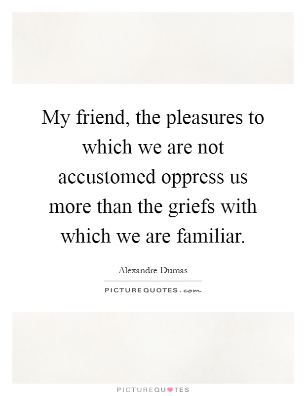 My friend, the pleasures to which we are not accustomed oppress us more than the griefs with which we are familiar Picture Quote #1