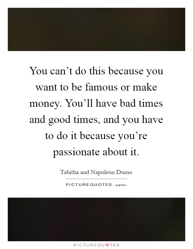 You can't do this because you want to be famous or make money. You'll have bad times and good times, and you have to do it because you're passionate about it Picture Quote #1