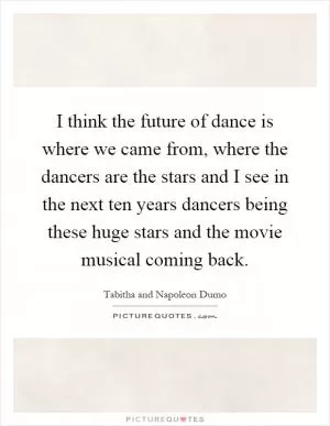 I think the future of dance is where we came from, where the dancers are the stars and I see in the next ten years dancers being these huge stars and the movie musical coming back Picture Quote #1