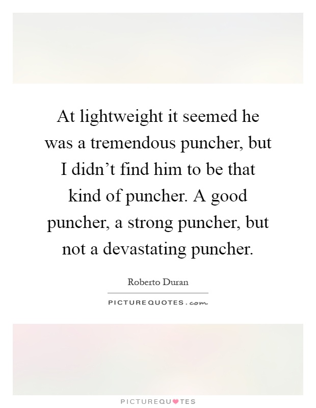 At lightweight it seemed he was a tremendous puncher, but I didn't find him to be that kind of puncher. A good puncher, a strong puncher, but not a devastating puncher Picture Quote #1