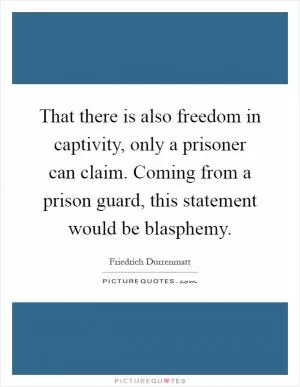 That there is also freedom in captivity, only a prisoner can claim. Coming from a prison guard, this statement would be blasphemy Picture Quote #1