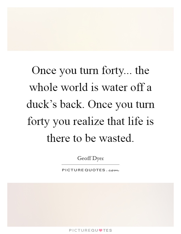 Once you turn forty... the whole world is water off a duck's back. Once you turn forty you realize that life is there to be wasted Picture Quote #1
