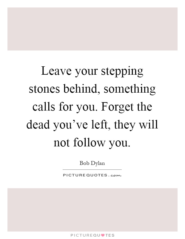 Leave your stepping stones behind, something calls for you. Forget the dead you've left, they will not follow you Picture Quote #1