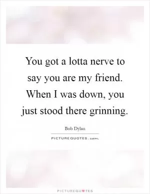 You got a lotta nerve to say you are my friend. When I was down, you just stood there grinning Picture Quote #1