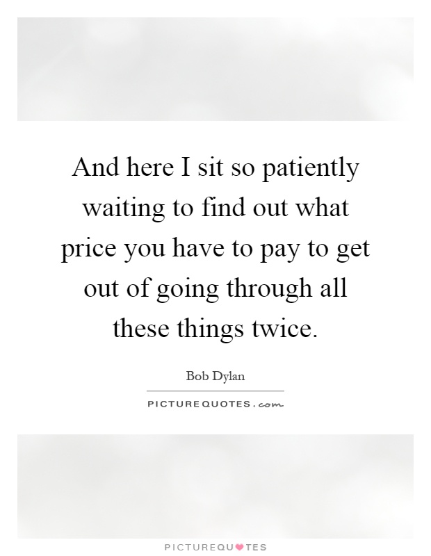 And here I sit so patiently waiting to find out what price you have to pay to get out of going through all these things twice Picture Quote #1