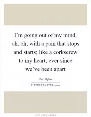 I’m going out of my mind, oh, oh; with a pain that stops and starts; like a corkscrew to my heart; ever since we’ve been apart Picture Quote #1