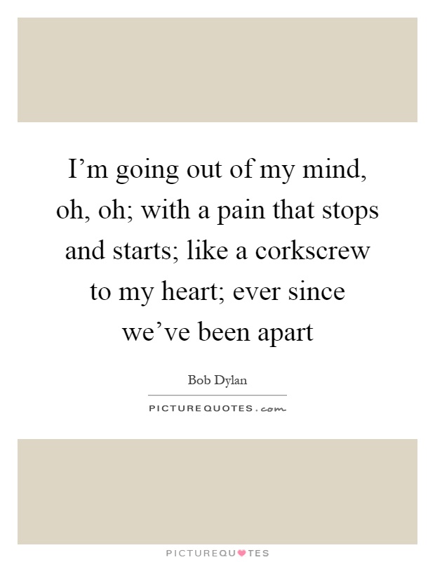 I'm going out of my mind, oh, oh; with a pain that stops and starts; like a corkscrew to my heart; ever since we've been apart Picture Quote #1