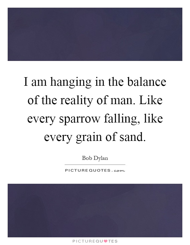 I am hanging in the balance of the reality of man. Like every sparrow falling, like every grain of sand Picture Quote #1