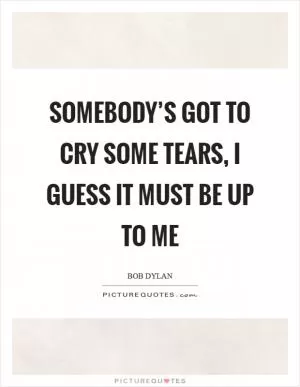 Somebody’s got to cry some tears, I guess it must be up to me Picture Quote #1