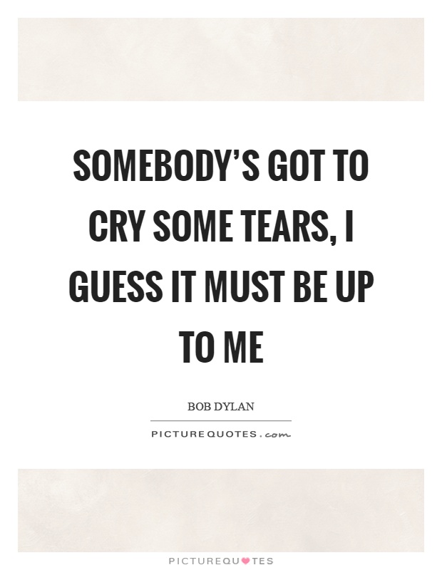 Somebody's got to cry some tears, I guess it must be up to me Picture Quote #1
