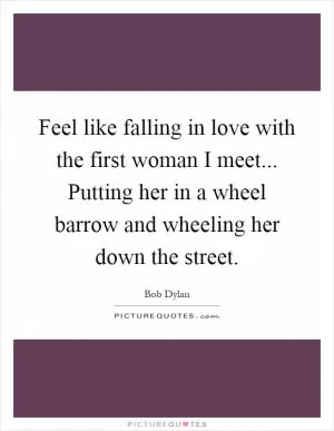 Feel like falling in love with the first woman I meet... Putting her in a wheel barrow and wheeling her down the street Picture Quote #1