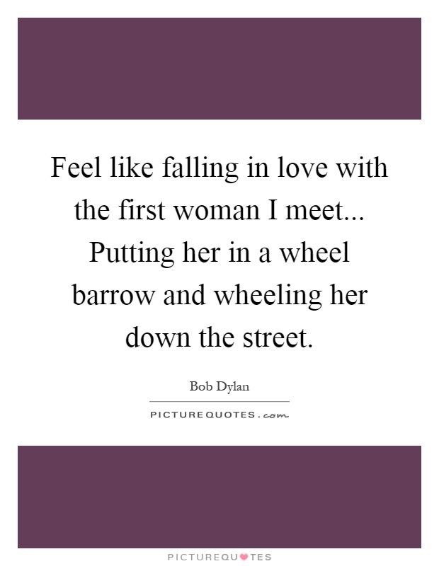 Feel like falling in love with the first woman I meet... Putting her in a wheel barrow and wheeling her down the street Picture Quote #1