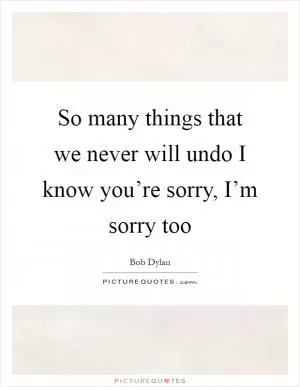 So many things that we never will undo I know you’re sorry, I’m sorry too Picture Quote #1