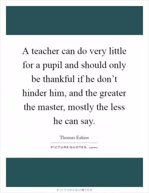A teacher can do very little for a pupil and should only be thankful if he don’t hinder him, and the greater the master, mostly the less he can say Picture Quote #1