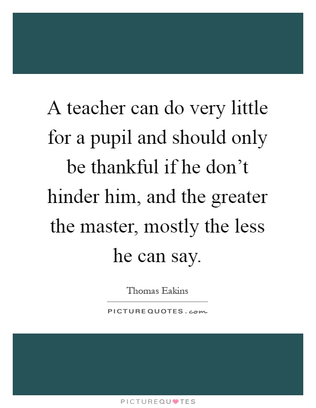 A teacher can do very little for a pupil and should only be thankful if he don't hinder him, and the greater the master, mostly the less he can say Picture Quote #1
