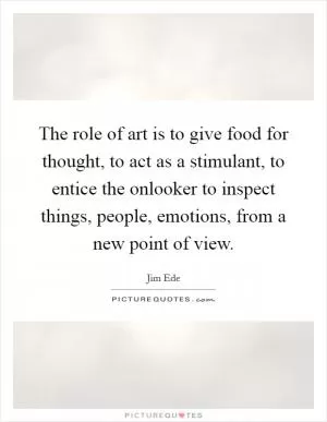 The role of art is to give food for thought, to act as a stimulant, to entice the onlooker to inspect things, people, emotions, from a new point of view Picture Quote #1