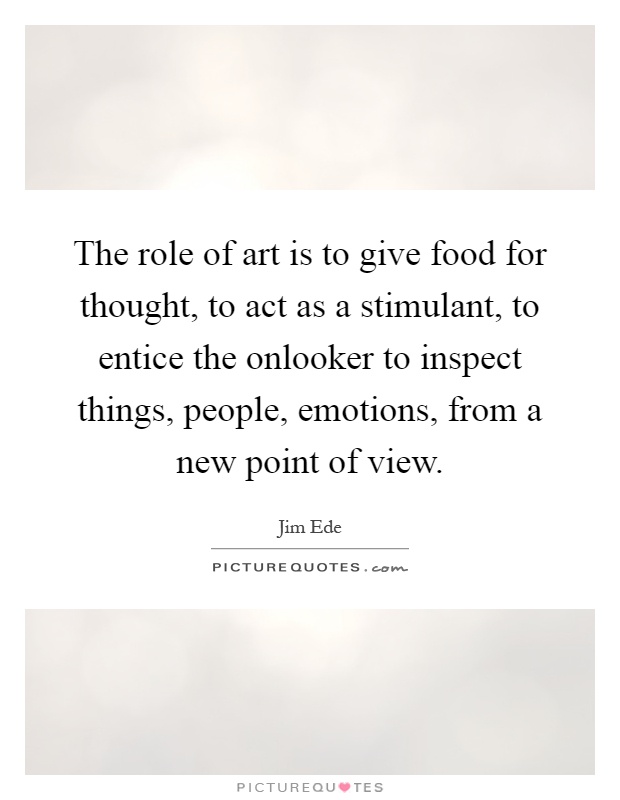 The role of art is to give food for thought, to act as a stimulant, to entice the onlooker to inspect things, people, emotions, from a new point of view Picture Quote #1