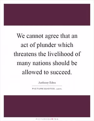 We cannot agree that an act of plunder which threatens the livelihood of many nations should be allowed to succeed Picture Quote #1