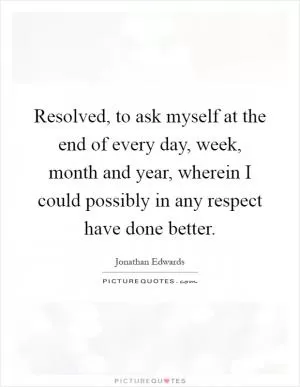 Resolved, to ask myself at the end of every day, week, month and year, wherein I could possibly in any respect have done better Picture Quote #1