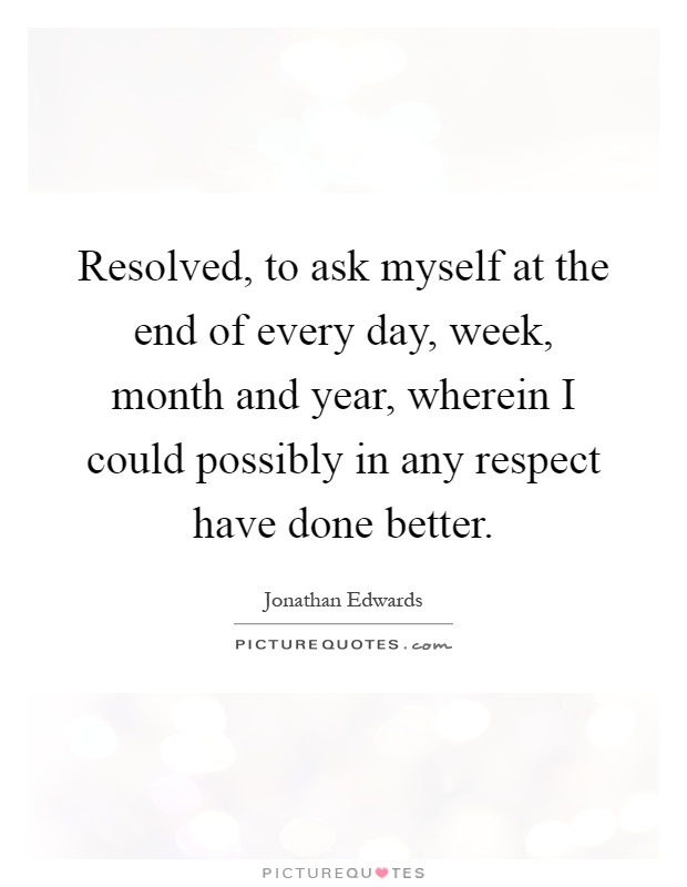 Resolved, to ask myself at the end of every day, week, month and year, wherein I could possibly in any respect have done better Picture Quote #1
