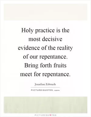 Holy practice is the most decisive evidence of the reality of our repentance. Bring forth fruits meet for repentance Picture Quote #1