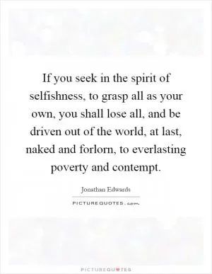If you seek in the spirit of selfishness, to grasp all as your own, you shall lose all, and be driven out of the world, at last, naked and forlorn, to everlasting poverty and contempt Picture Quote #1