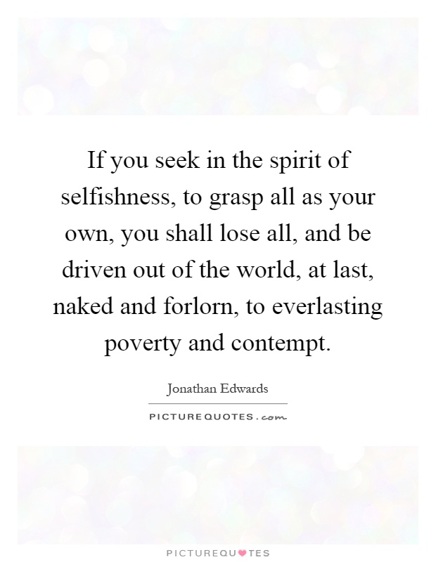 If you seek in the spirit of selfishness, to grasp all as your own, you shall lose all, and be driven out of the world, at last, naked and forlorn, to everlasting poverty and contempt Picture Quote #1