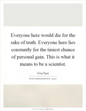 Everyone here would die for the sake of truth. Everyone here lies constantly for the tiniest chance of personal gain. This is what it means to be a scientist Picture Quote #1