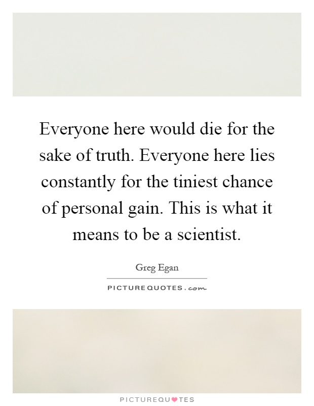 Everyone here would die for the sake of truth. Everyone here lies constantly for the tiniest chance of personal gain. This is what it means to be a scientist Picture Quote #1