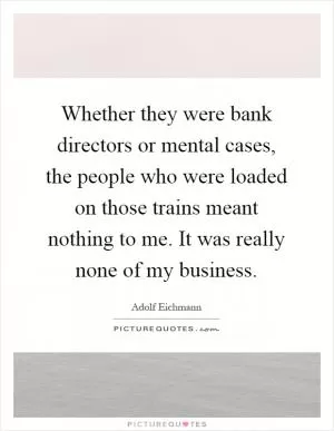 Whether they were bank directors or mental cases, the people who were loaded on those trains meant nothing to me. It was really none of my business Picture Quote #1