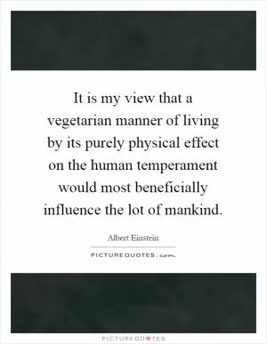 It is my view that a vegetarian manner of living by its purely physical effect on the human temperament would most beneficially influence the lot of mankind Picture Quote #1