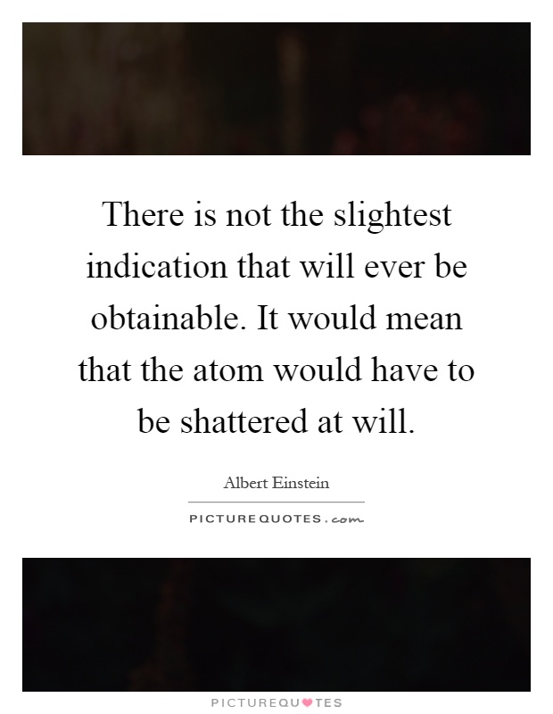 There is not the slightest indication that will ever be obtainable. It would mean that the atom would have to be shattered at will Picture Quote #1
