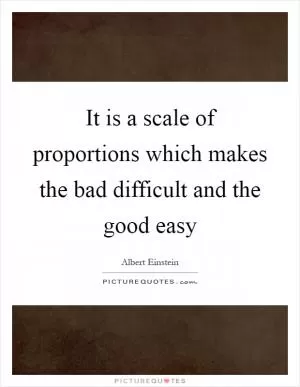 It is a scale of proportions which makes the bad difficult and the good easy Picture Quote #1