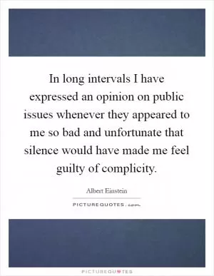 In long intervals I have expressed an opinion on public issues whenever they appeared to me so bad and unfortunate that silence would have made me feel guilty of complicity Picture Quote #1