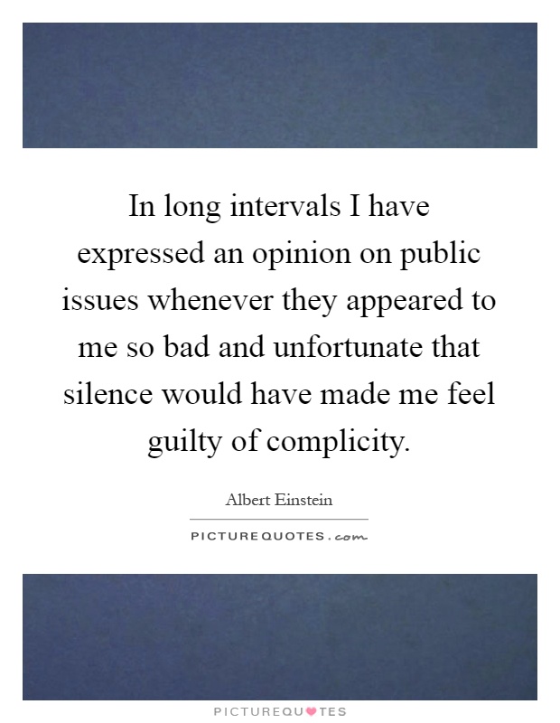 In long intervals I have expressed an opinion on public issues whenever they appeared to me so bad and unfortunate that silence would have made me feel guilty of complicity Picture Quote #1