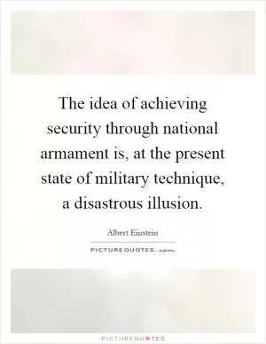 The idea of achieving security through national armament is, at the present state of military technique, a disastrous illusion Picture Quote #1
