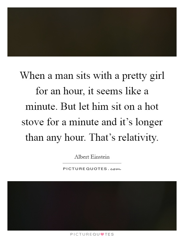 When a man sits with a pretty girl for an hour, it seems like a minute. But let him sit on a hot stove for a minute and it's longer than any hour. That's relativity Picture Quote #1