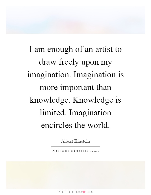 I am enough of an artist to draw freely upon my imagination. Imagination is more important than knowledge. Knowledge is limited. Imagination encircles the world Picture Quote #1