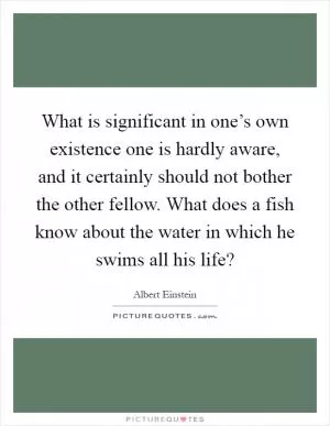 What is significant in one’s own existence one is hardly aware, and it certainly should not bother the other fellow. What does a fish know about the water in which he swims all his life? Picture Quote #1