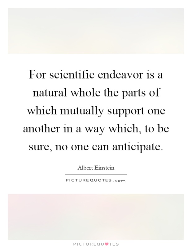 For scientific endeavor is a natural whole the parts of which mutually support one another in a way which, to be sure, no one can anticipate Picture Quote #1