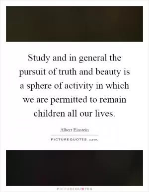 Study and in general the pursuit of truth and beauty is a sphere of activity in which we are permitted to remain children all our lives Picture Quote #1