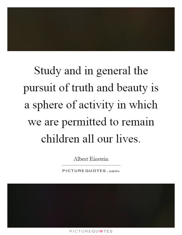 Study and in general the pursuit of truth and beauty is a sphere of activity in which we are permitted to remain children all our lives Picture Quote #1