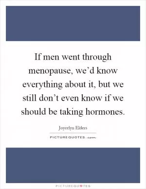 If men went through menopause, we’d know everything about it, but we still don’t even know if we should be taking hormones Picture Quote #1
