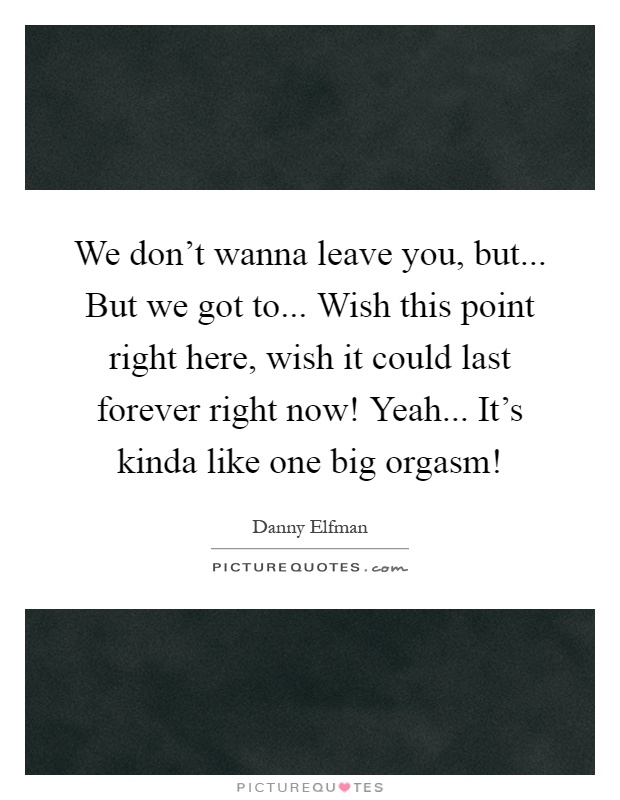 We don't wanna leave you, but... But we got to... Wish this point right here, wish it could last forever right now! Yeah... It's kinda like one big orgasm! Picture Quote #1