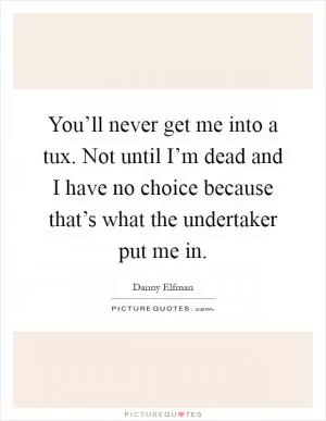You’ll never get me into a tux. Not until I’m dead and I have no choice because that’s what the undertaker put me in Picture Quote #1