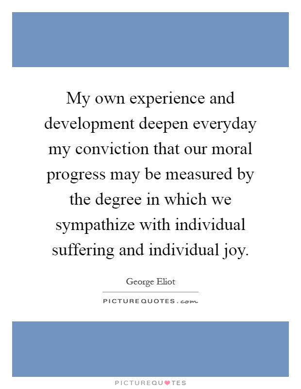 My own experience and development deepen everyday my conviction that our moral progress may be measured by the degree in which we sympathize with individual suffering and individual joy Picture Quote #1
