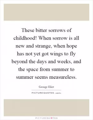 These bitter sorrows of childhood! When sorrow is all new and strange, when hope has not yet got wings to fly beyond the days and weeks, and the space from summer to summer seems measureless Picture Quote #1