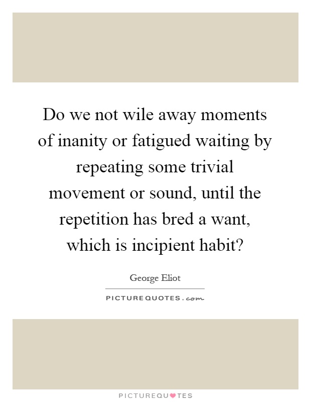 Do we not wile away moments of inanity or fatigued waiting by repeating some trivial movement or sound, until the repetition has bred a want, which is incipient habit? Picture Quote #1
