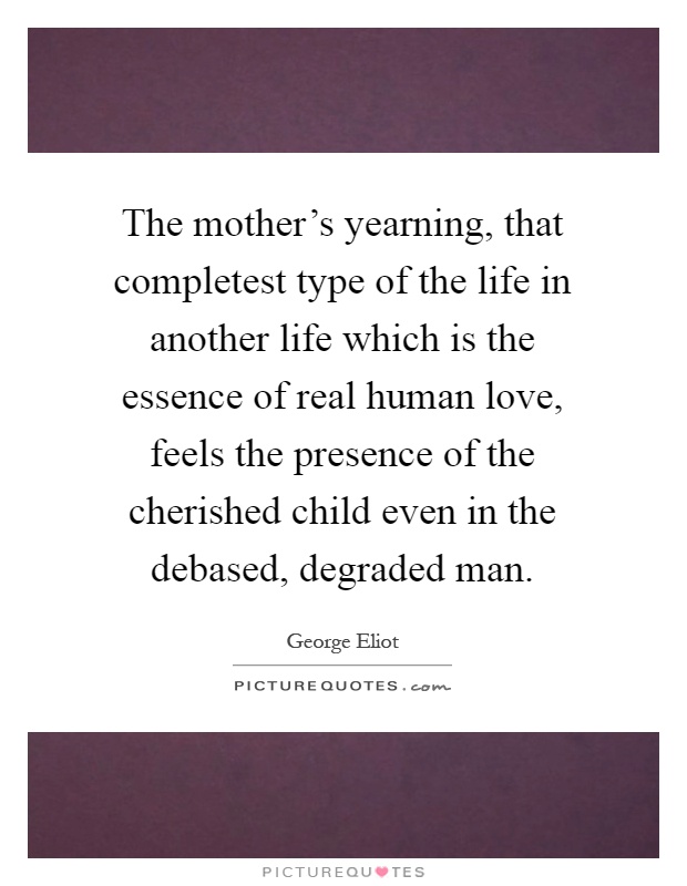 The mother's yearning, that completest type of the life in another life which is the essence of real human love, feels the presence of the cherished child even in the debased, degraded man Picture Quote #1